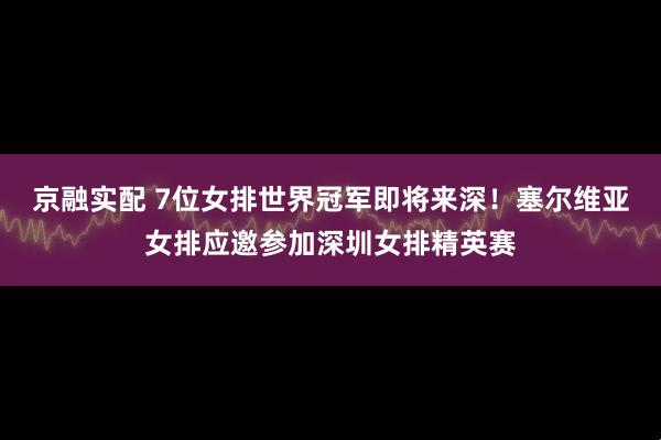京融实配 7位女排世界冠军即将来深！塞尔维亚女排应邀参加深圳女排精英赛