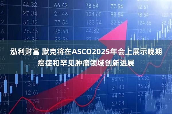泓利财富 默克将在ASCO2025年会上展示晚期癌症和罕见肿瘤领域创新进展