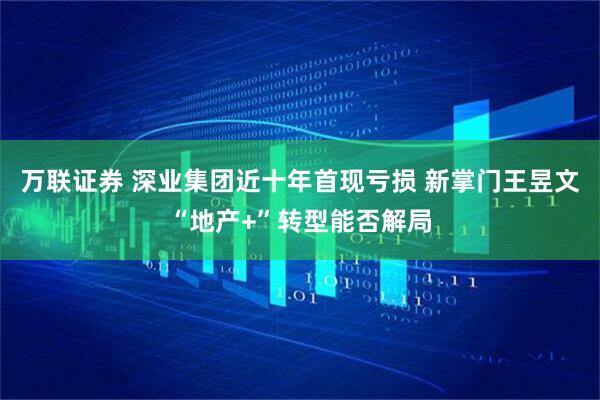 万联证券 深业集团近十年首现亏损 新掌门王昱文“地产+”转型能否解局