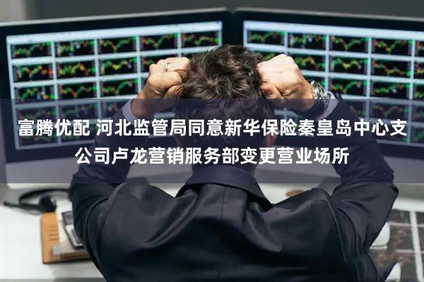 富腾优配 河北监管局同意新华保险秦皇岛中心支公司卢龙营销服务部变更营业场所