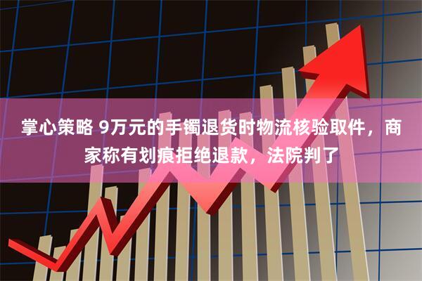 掌心策略 9万元的手镯退货时物流核验取件，商家称有划痕拒绝退款，法院判了