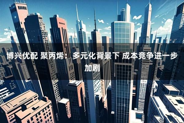 博兴优配 聚丙烯：多元化背景下 成本竞争进一步加剧