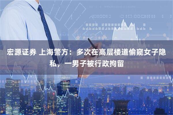 宏源证券 上海警方：多次在高层楼道偷窥女子隐私，一男子被行政拘留