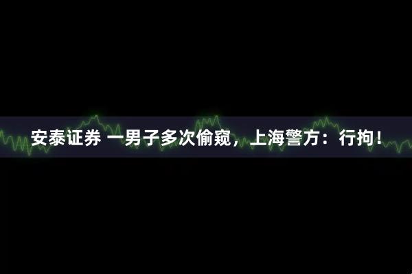 安泰证券 一男子多次偷窥，上海警方：行拘！