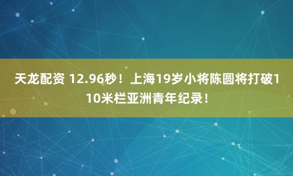 天龙配资 12.96秒！上海19岁小将陈圆将打破110米栏亚洲青年纪录！