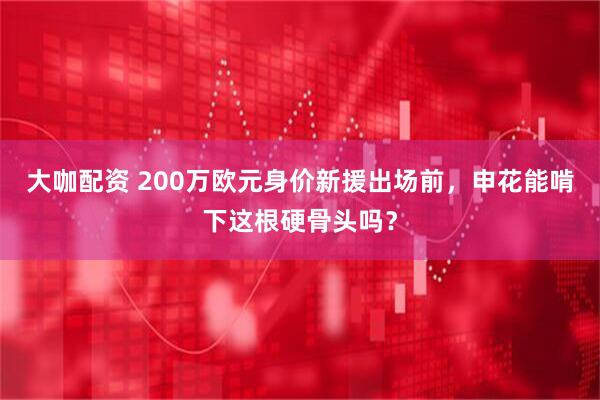 大咖配资 200万欧元身价新援出场前，申花能啃下这根硬骨头吗？