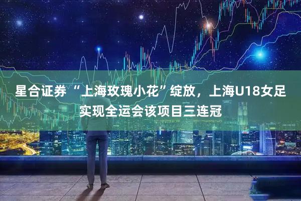 星合证券 “上海玫瑰小花”绽放，上海U18女足实现全运会该项目三连冠