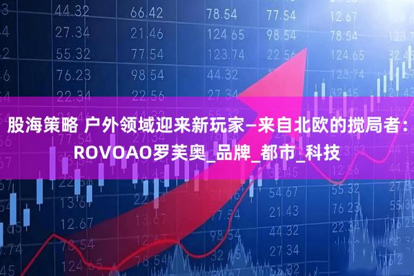 股海策略 户外领域迎来新玩家—来自北欧的搅局者：ROVOAO罗芙奥_品牌_都市_科技