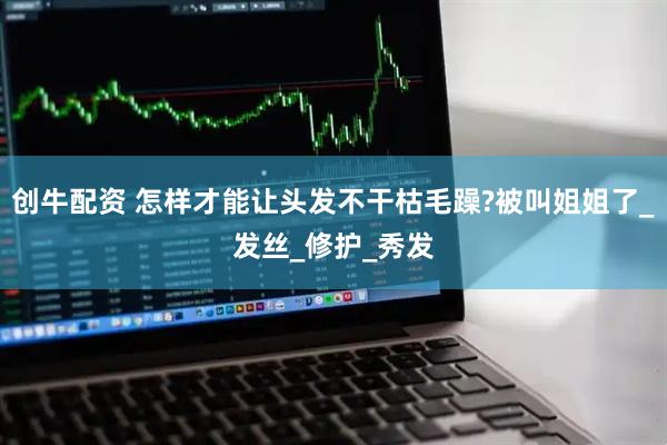 创牛配资 怎样才能让头发不干枯毛躁?被叫姐姐了_发丝_修护_秀发