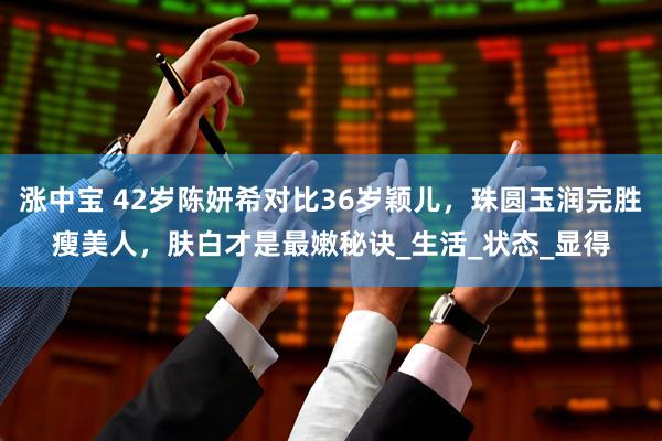 涨中宝 42岁陈妍希对比36岁颖儿，珠圆玉润完胜瘦美人，肤白才是最嫩秘诀_生活_状态_显得