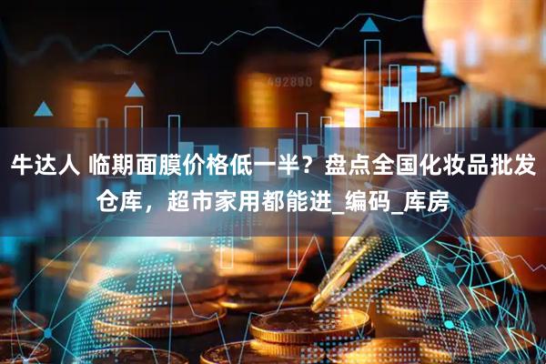 牛达人 临期面膜价格低一半？盘点全国化妆品批发仓库，超市家用都能进_编码_库房