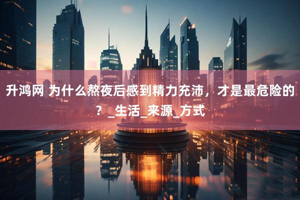 升鸿网 为什么熬夜后感到精力充沛，才是最危险的？_生活_来源_方式