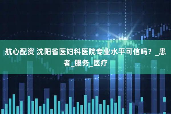 航心配资 沈阳省医妇科医院专业水平可信吗？_患者_服务_医疗