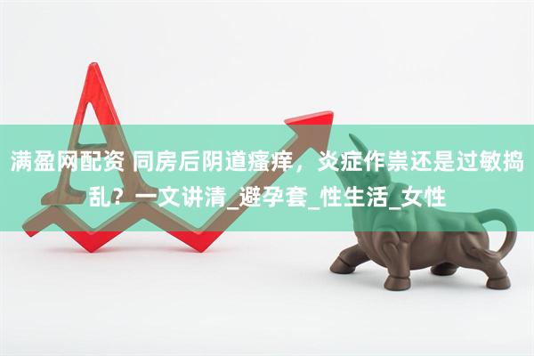 满盈网配资 同房后阴道瘙痒，炎症作祟还是过敏捣乱？一文讲清_避孕套_性生活_女性