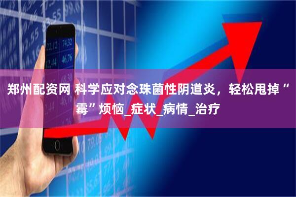 郑州配资网 科学应对念珠菌性阴道炎，轻松甩掉“霉”烦恼_症状_病情_治疗