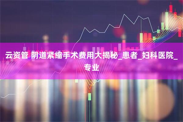 云资管 阴道紧缩手术费用大揭秘_患者_妇科医院_专业