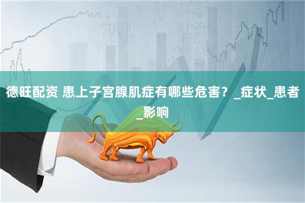 德旺配资 患上子宫腺肌症有哪些危害？_症状_患者_影响