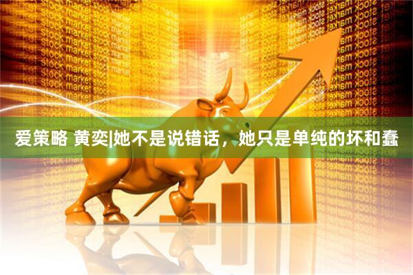 爱策略 黄奕|她不是说错话，她只是单纯的坏和蠢