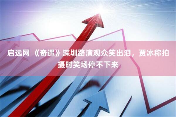 启远网 《奇遇》深圳路演观众笑出泪，贾冰称拍摄时笑场停不下来
