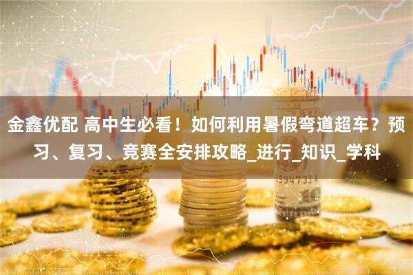 金鑫优配 高中生必看！如何利用暑假弯道超车？预习、复习、竞赛全安排攻略_进行_知识_学科
