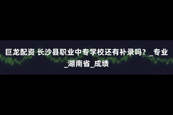 巨龙配资 长沙县职业中专学校还有补录吗？_专业_湖南省_成绩