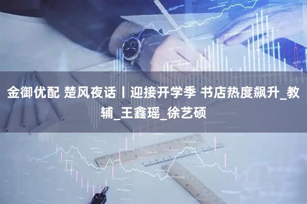 金御优配 楚风夜话丨迎接开学季 书店热度飙升_教辅_王鑫瑶_徐艺硕