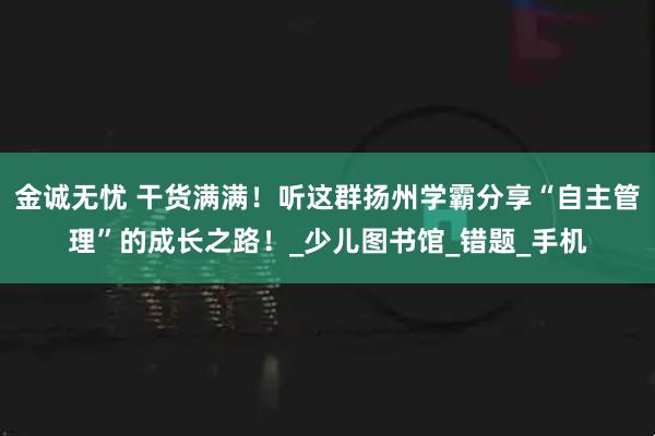 金诚无忧 干货满满！听这群扬州学霸分享“自主管理”的成长之路！_少儿图书馆_错题_手机