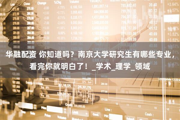 华融配资 你知道吗？南京大学研究生有哪些专业，看完你就明白了！_学术_理学_领域