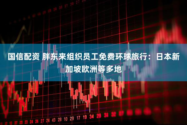 国信配资 胖东来组织员工免费环球旅行：日本新加坡欧洲等多地