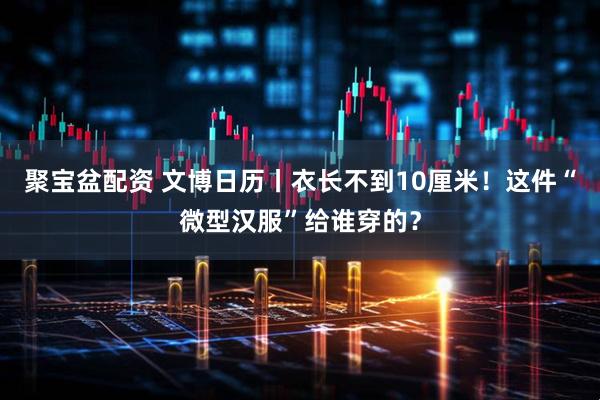 聚宝盆配资 文博日历丨衣长不到10厘米！这件“微型汉服”给谁穿的？
