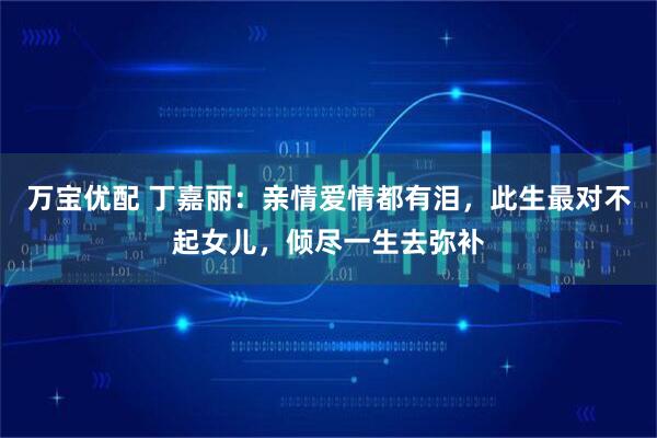 万宝优配 丁嘉丽：亲情爱情都有泪，此生最对不起女儿，倾尽一生去弥补