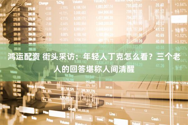 鸿运配资 街头采访：年轻人丁克怎么看？三个老人的回答堪称人间清醒