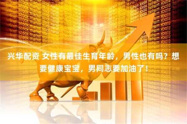 兴华配资 女性有最佳生育年龄，男性也有吗？想要健康宝宝，男同志要加油了！