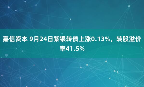 嘉信资本 9月24日紫银转债上涨0.13%，转股溢价率41.5%