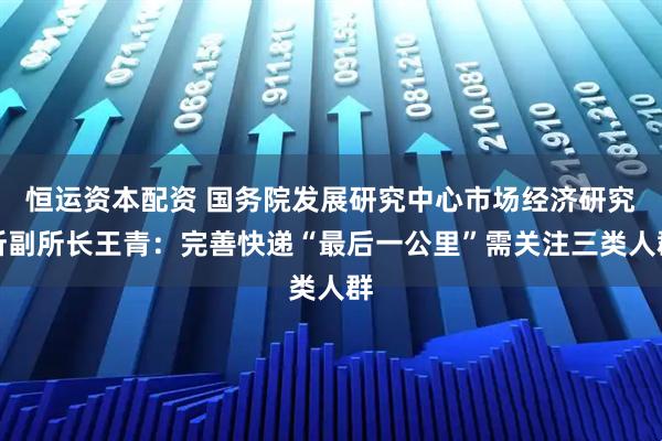 恒运资本配资 国务院发展研究中心市场经济研究所副所长王青：完善快递“最后一公里”需关注三类人群