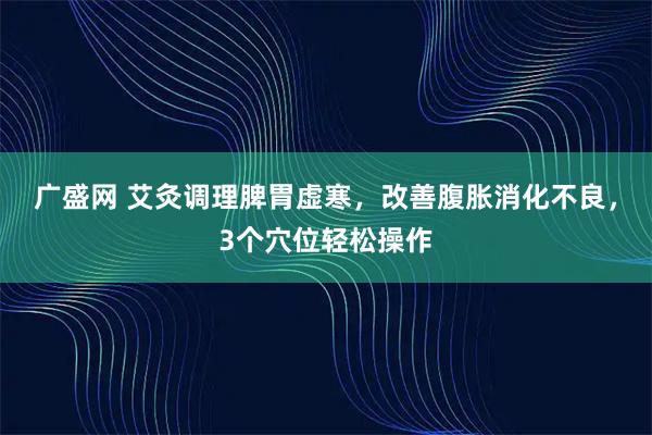 广盛网 艾灸调理脾胃虚寒，改善腹胀消化不良，3个穴位轻松操作