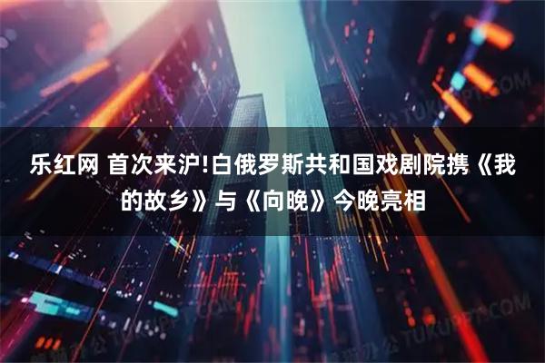 乐红网 首次来沪!白俄罗斯共和国戏剧院携《我的故乡》与《向晚》今晚亮相