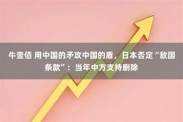 牛壹佰 用中国的矛攻中国的盾，日本否定“敌国条款”：当年中方支持删除