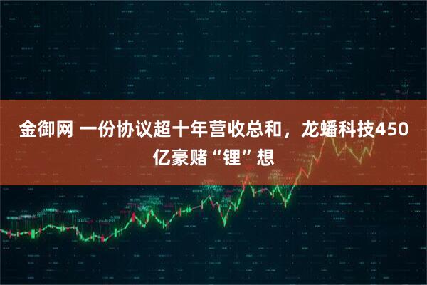 金御网 一份协议超十年营收总和，龙蟠科技450亿豪赌“锂”想