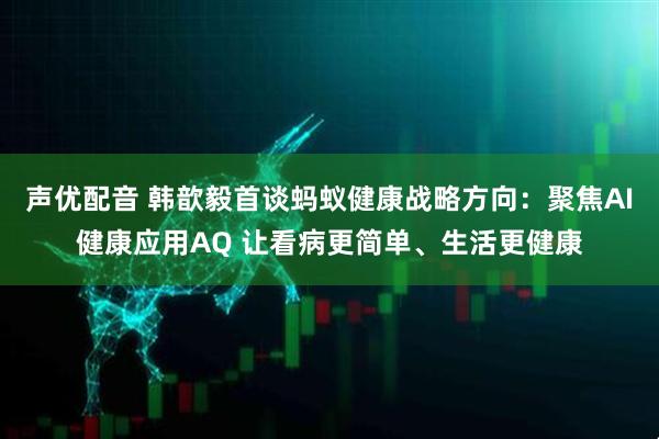 声优配音 韩歆毅首谈蚂蚁健康战略方向：聚焦AI健康应用AQ 让看病更简单、生活更健康