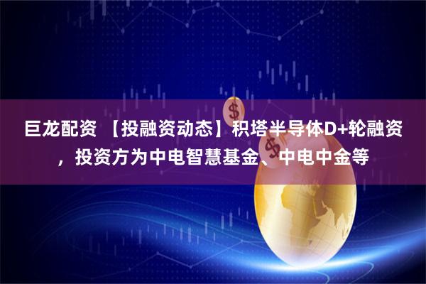 巨龙配资 【投融资动态】积塔半导体D+轮融资，投资方为中电智慧基金、中电中金等