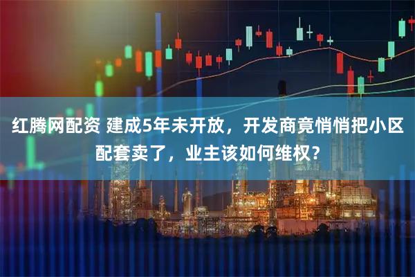 红腾网配资 建成5年未开放，开发商竟悄悄把小区配套卖了，业主该如何维权？
