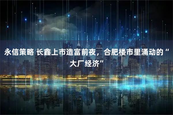 永信策略 长鑫上市造富前夜，合肥楼市里涌动的“大厂经济”
