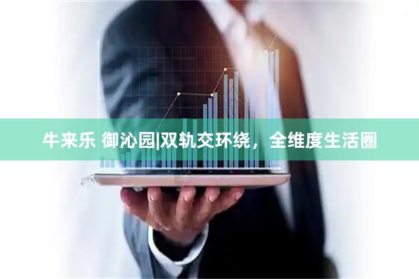牛来乐 御沁园|双轨交环绕，全维度生活圈