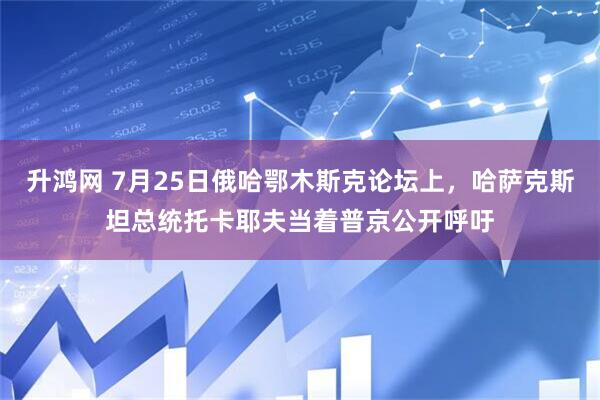 升鸿网 7月25日俄哈鄂木斯克论坛上，哈萨克斯坦总统托卡耶夫当着普京公开呼吁
